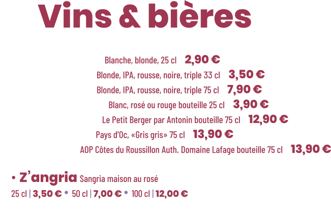 • Bière Cadette Blanche, blonde, 25 cl | 2,90 € • Bière Maltéo Blonde, IPA, rousse, noire, triple 33 cl | 3,50 € • Bière Maltéo Blonde, IPA, rousse, noire, triple 75 cl | 7,90 € • Vin Le soleiller Blanc, rosé ou rouge bouteille 25 cl | 3,90 € • Vin Blanc sec Le Petit Berger par Antonin bouteille 75 cl | 12,90 € • Vin Rosé sec Pays d’Oc, «Gris gris» 75 cl | 13,90 € • Vin Rouge AOP Côtes du Roussillon Auth. Domaine Lafage bouteille 75 cl | 13,90 €          ZE Vins & bières  • Z’angria Sangria maison au rosé 25 cl | 3,50 € • 50 cl | 7,00 € • 100 cl | 12,00 €