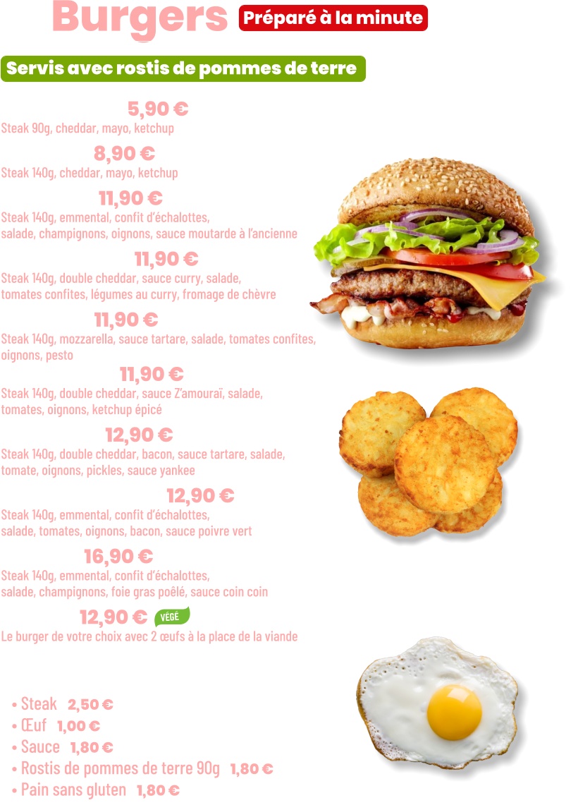 ZE Burgers  • Benjamin | 5,90 €  Steak 90g, cheddar, mayo, ketchup • Junior | 8,90 € Steak 140g, cheddar, mayo, ketchup • French | 11,90 €  Steak 140g, emmental, confit d’échalottes, salade, champignons, oignons, sauce moutarde à l’ancienne • Bollywood | 11,90 €  Steak 140g, double cheddar, sauce curry, salade, tomates confites, légumes au curry, fromage de chèvre • Italian | 11,90 €  Steak 140g, mozzarella, sauce tartare, salade, tomates confites,  oignons, pesto • Marocan | 11,90 €  Steak 140g, double cheddar, sauce Z’amouraï, salade, tomates, oignons, ketchup épicé • Yankee | 12,90 € Steak 140g, double cheddar, bacon, sauce tartare, salade, tomate, oignons, pickles, sauce yankee • Green pepper | 12,90 € Steak 140g, emmental, confit d’échalottes, salade, tomates, oignons, bacon, sauce poivre vert • Snob’ | 16,90 € Steak 140g, emmental, confit d’échalottes, salade, champignons, foie gras poêlé, sauce coin coin • Végé | 12,90 € Le burger de votre choix avec 2 œufs à la place de la viande  Préparé à la minute Servis avec rostis de pommes de terre  Suppléments :  • Steak | 2,50 € • Œuf | 1,00 € • Sauce | 1,80 € • Rostis de pommes de terre 90g | 1,80 € • Pain sans gluten | 1,80 €