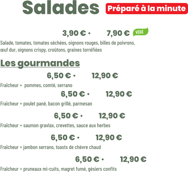 Préparé à la minute • Fraîcheur | mini 3,90 € • maxi 7,90 € Salade, tomates, tomates séchées, oignons rouges, billes de poivrons, œuf dur, oignons crispy, croûtons, graines torréfiées Les gourmandes • Jeepy | mini 6,50 € • maxi 12,90 € Fraîcheur +  pommes, comté, serrano • New York | mini 6,50 € • maxi 12,90 € Fraîcheur + poulet pané, bacon grillé, parmesan • Océane | mini 6,50 € • maxi 12,90 € Fraîcheur + saumon gravlax, crevettes, sauce aux herbes • Seguin | mini 6,50 € • maxi 12,90 € Fraîcheur + jambon serrano, toasts de chèvre chaud • Périgourdine | mini 6,50 € • maxi 12,90 € Fraîcheur + pruneaux mi-cuits, magret fumé, gésiers confits          ZE Salades