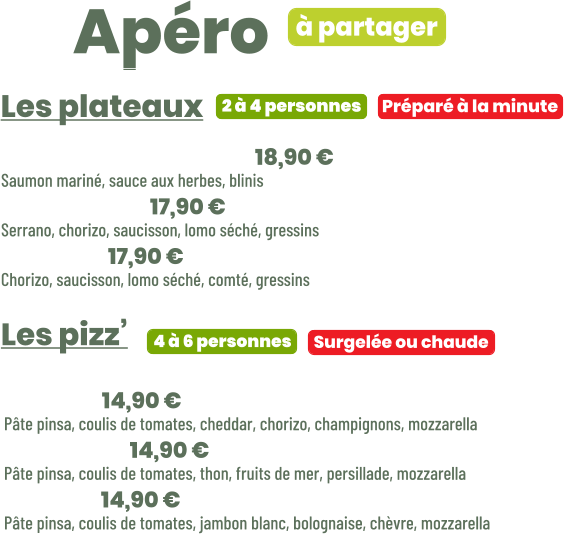 ZE Apéro  • Saumon gravlax | 18,90 € Saumon mariné, sauce aux herbes, blinis • Charcut’ | 17,90 € Serrano, chorizo, saucisson, lomo séché, gressins • Mixte | 17,90 € Chorizo, saucisson, lomo séché, comté, gressins  Les pizz’       Préparé à la minute Les plateaux 2 à 4 personnes • Paco | 14,90 € Pâte pinsa, coulis de tomates, cheddar, chorizo, champignons, mozzarella • Freddy | 14,90 € Pâte pinsa, coulis de tomates, thon, fruits de mer, persillade, mozzarella • Caro | 14,90 € Pâte pinsa, coulis de tomates, jambon blanc, bolognaise, chèvre, mozzarella     Surgelée ou chaude 4 à 6 personnes à partager