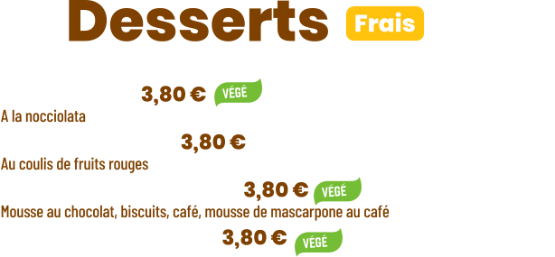 • Tiramisu | 3,80 €  A la nocciolata • Panna cotta | 3,80 € Au coulis de fruits rouges  • Ze Chocopuccino | 3,80 € Mousse au chocolat, biscuits, café, mousse de mascarpone au café • Salade de fruits | 3,80 €      ZE Desserts  Frais