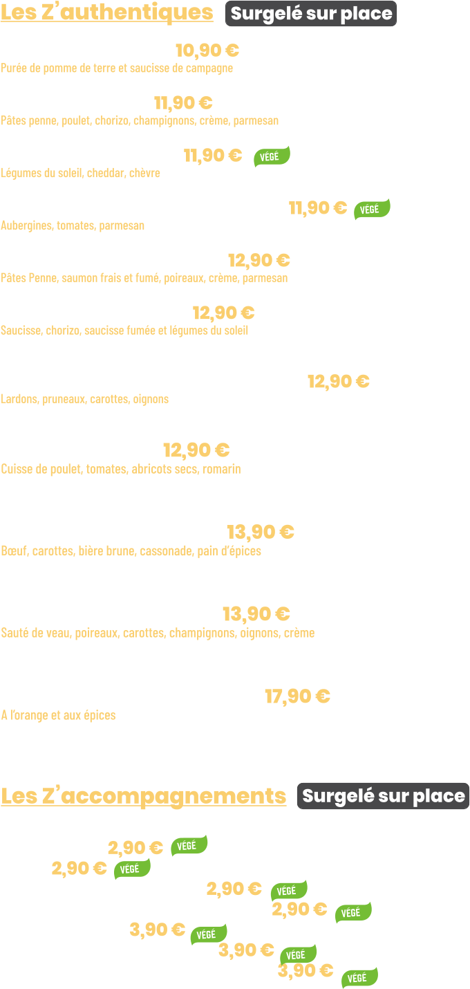 Les Z’accompagnements   Surgelé sur place • Semoule | 2,90 € • Riz | 2,90 € • Bucatini à la crème | 2,90 € • Purée de pommes de terre | 2,90 € • Ratatouille | 3,90 € • Gratin de chou-fleur | 3,90 € • Gratin de pommes de terre | 3,90 €     • Tajine d’hiver | 12,90 € Cuisse de poulet, tomates, abricots secs, romarin + 1 accompagnement au choix  • Carbonade de bœuf | 13,90 € Bœuf, carottes, bière brune, cassonade, pain d’épices + 1 accompagnement au choix  • Blanquette de veau | 13,90 € Sauté de veau, poireaux, carottes, champignons, oignons, crème + 1 accompagnement au choix  • Souris d’agneau confite | 17,90 € A l’orange et aux épices + 1 accompagnement au choix     Les Z’authentiques Surgelé sur place • Purée saucisses | 10,90 € Purée de pomme de terre et saucisse de campagne  • Penne Pampa | 11,90 € Pâtes penne, poulet, chorizo, champignons, crème, parmesan  • Lasagnes Veggie | 11,90 € Légumes du soleil, cheddar, chèvre  • Aubergines alla parmigiana | 11,90 € Aubergines, tomates, parmesan  • Penne aux 2 saumons | 12,90 € Pâtes Penne, saumon frais et fumé, poireaux, crème, parmesan  • Rougail saucisses | 12,90 € Saucisse, chorizo, saucisse fumée et légumes du soleil + 1 accompagnement au choix  • Filet mignon à la villeneuvoise | 12,90 € Lardons, pruneaux, carottes, oignons + 1 accompagnement au choix