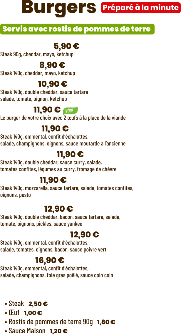 ZE Burgers  • Benjamin | 5,90 €  Steak 90g, cheddar, mayo, ketchup • Junior | 8,90 € Steak 140g, cheddar, mayo, ketchup • Tchizz | 10,90 € Steak 140g, double cheddar, sauce tartare salade, tomate, oignon, ketchup • Végé | 11,90 € Le burger de votre choix avec 2 œufs à la place de la viande • French | 11,90 €  Steak 140g, emmental, confit d’échalottes, salade, champignons, oignons, sauce moutarde à l’ancienne • Bollywood | 11,90 €  Steak 140g, double cheddar, sauce curry, salade, tomates confites, légumes au curry, fromage de chèvre • Italian | 11,90 €  Steak 140g, mozzarella, sauce tartare, salade, tomates confites,  oignons, pesto  • Yankee | 12,90 € Steak 140g, double cheddar, bacon, sauce tartare, salade, tomate, oignons, pickles, sauce yankee • Green pepper | 12,90 € Steak 140g, emmental, confit d’échalottes, salade, tomates, oignons, bacon, sauce poivre vert • Snob’ | 16,90 € Steak 140g, emmental, confit d’échalottes, salade, champignons, foie gras poêlé, sauce coin coin  Préparé à la minute Servis avec rostis de pommes de terre  Suppléments :  • Steak | 2,50 € • Œuf | 1,00 € • Rostis de pommes de terre 90g | 1,80 € • Sauce Maison | 1,20 €