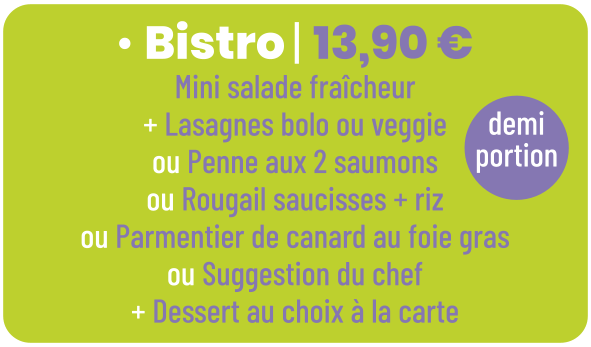 • Bistro | 13,90 € Mini salade fraîcheur + Lasagnes bolo ou veggie ou Penne aux 2 saumons ou Rougail saucisses + riz ou Parmentier de canard au foie gras ou Suggestion du chef + Dessert au choix à la carte demi portion