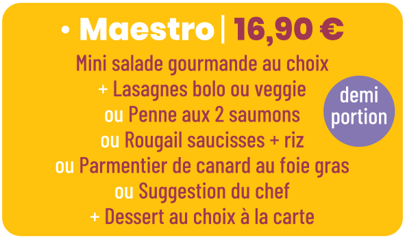 • Maestro | 16,90 € Mini salade gourmande au choix + Lasagnes bolo ou veggie ou Penne aux 2 saumons ou Rougail saucisses + riz ou Parmentier de canard au foie gras ou Suggestion du chef + Dessert au choix à la carte demi portion