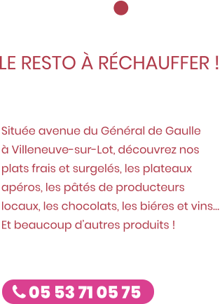 La boutique est ouverte !  LE RESTO À RÉCHAUFFER ! ZE CUISTOT Située avenue du Général de Gaulle à Villeneuve-sur-Lot, découvrez nos plats frais et surgelés, les plateaux apéros, les pâtés de producteurs locaux, les chocolats, les biéres et vins… Et beaucoup d’autres produits !   Caro & Fred  05 53 71 05 75