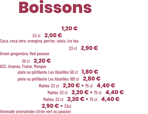 ZE Boissons  • Café Nespresso  | 1,20 € • Canette 33 cl | 2,00 € Coca, coca zéro, orangina, perrier, oasis, ice tea • Thé glacé Charitea 33 cl | 2,90 € Green gingembre, Red passion • Pago 20 cl | 2,20 € ACE, Ananas, Fraise, Mangue • Eau plate ou pétillante Les Abatilles 50 cl | 1,80 € • Eau plate ou pétillante Les Abatilles 100 cl | 2,80 € • Limonade Maltéo 33 cl | 2,20 € • 75 cl | 4,40 € • Cola Gascon Maltéo 33 cl | 2,20 € • 75 cl | 4,40 € • Gascon thé Maltéo 33 cl | 2,20 € • 75 cl | 4,40 € • Lemonaid | 2,90 € • 33cl  limonade aromatisée citron vert ou passion