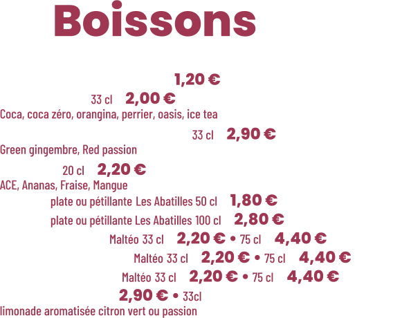 ZE Boissons  • Café Nespresso  | 1,20 € • Canette 33 cl | 2,00 € Coca, coca zéro, orangina, perrier, oasis, ice tea • Thé glacé Charitea 33 cl | 2,90 € Green gingembre, Red passion • Pago 20 cl | 2,20 € ACE, Ananas, Fraise, Mangue • Eau plate ou pétillante Les Abatilles 50 cl | 1,80 € • Eau plate ou pétillante Les Abatilles 100 cl | 2,80 € • Limonade Maltéo 33 cl | 2,20 € • 75 cl | 4,40 € • Cola Gascon Maltéo 33 cl | 2,20 € • 75 cl | 4,40 € • Gascon thé Maltéo 33 cl | 2,20 € • 75 cl | 4,40 € • Lemonaid | 2,90 € • 33cl  limonade aromatisée citron vert ou passion