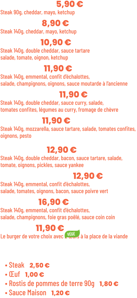 • Benjamin | 5,90 €  Steak 90g, cheddar, mayo, ketchup • Junior | 8,90 € Steak 140g, cheddar, mayo, ketchup • Tchizz | 10,90 € Steak 140g, double cheddar, sauce tartare salade, tomate, oignon, ketchup • French | 11,90 €  Steak 140g, emmental, confit d’échalottes, salade, champignons, oignons, sauce moutarde à l’ancienne • Bollywood | 11,90 €  Steak 140g, double cheddar, sauce curry, salade, tomates confites, légumes au curry, fromage de chèvre • Italian | 11,90 €  Steak 140g, mozzarella, sauce tartare, salade, tomates confites,  oignons, pesto  • Yankee | 12,90 € Steak 140g, double cheddar, bacon, sauce tartare, salade, tomate, oignons, pickles, sauce yankee • Green pepper | 12,90 € Steak 140g, emmental, confit d’échalottes, salade, tomates, oignons, bacon, sauce poivre vert • Snob’ | 16,90 € Steak 140g, emmental, confit d’échalottes, salade, champignons, foie gras poêlé, sauce coin coin • Végé | 11,90 € Le burger de votre choix avec 2 œufs à la place de la viande  Suppléments :  • Steak | 2,50 € • Œuf | 1,00 € • Rostis de pommes de terre 90g | 1,80 € • Sauce Maison | 1,20 €
