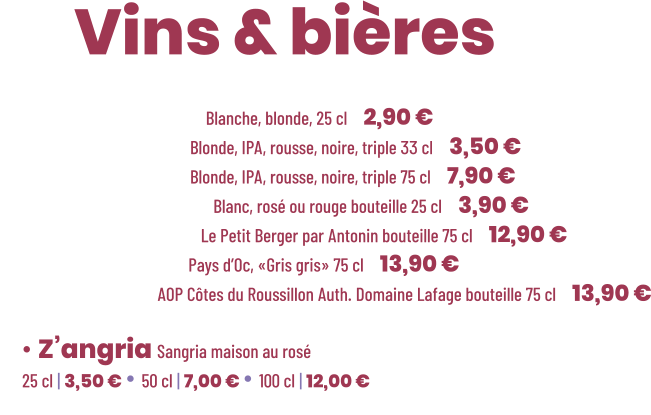 • Bière Cadette Blanche, blonde, 25 cl | 2,90 € • Bière Maltéo Blonde, IPA, rousse, noire, triple 33 cl | 3,50 € • Bière Maltéo Blonde, IPA, rousse, noire, triple 75 cl | 7,90 € • Vin Le soleiller Blanc, rosé ou rouge bouteille 25 cl | 3,90 € • Vin Blanc sec Le Petit Berger par Antonin bouteille 75 cl | 12,90 € • Vin Rosé sec Pays d’Oc, «Gris gris» 75 cl | 13,90 € • Vin Rouge AOP Côtes du Roussillon Auth. Domaine Lafage bouteille 75 cl | 13,90 €          ZE Vins & bières  • Z’angria Sangria maison au rosé 25 cl | 3,50 € • 50 cl | 7,00 € • 100 cl | 12,00 €