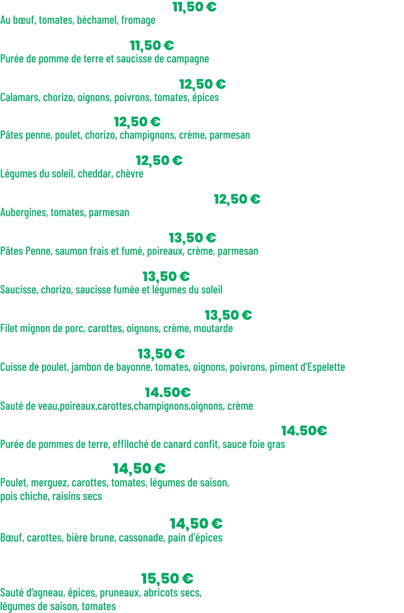 • Lasagnes bolognaises | 11,50 € Au bœuf, tomates, béchamel, fromage  • Purée saucisses | 11,50 € Purée de pomme de terre et saucisse de campagne  • Calamars à l’espagnole| 12,50 € Calamars, chorizo, oignons, poivrons, tomates, épices + Riz parfumé   • Penne Pampa | 12,50 € Pâtes penne, poulet, chorizo, champignons, crème, parmesan  • Lasagnes Veggie | 12,50 € Légumes du soleil, cheddar, chèvre  • Aubergines alla parmigiana | 12,50 € Aubergines, tomates, parmesan  • Penne aux 2 saumons | 13,50 € Pâtes Penne, saumon frais et fumé, poireaux, crème, parmesan  • Rougail saucisses | 13,50 € Saucisse, chorizo, saucisse fumée et légumes du soleil + Riz parfumé  • Filet mignon à la moutarde | 13,50 € Filet mignon de porc, carottes, oignons, crème, moutarde + Purée de pomme de terre  • Poulet Basquaise | 13,50 € Cuisse de poulet, jambon de bayonne, tomates, oignons, poivrons, piment d’Espelette + Riz parfumé  Blanquette de veau | 14.50€ Sauté de veau,poireaux,carottes,champignons,oignons, crème + Riz parfumé  Parmentier de Canard , Sauce Foie gras | 14.50€ Purée de pommes de terre, effiloché de canard confit, sauce foie gras  • Ze couscous | 14,50 € Poulet, merguez, carottes, tomates, légumes de saison, pois chiche, raisins secs + Semoule  • Carbonade de bœuf | 14,50 € Bœuf, carottes, bière brune, cassonade, pain d’épices + Penne à la crème  • Tajine d’agneau | 15,50 € Sauté d’agneau, épices, pruneaux, abricots secs,  légumes de saison, tomates + Semoule
