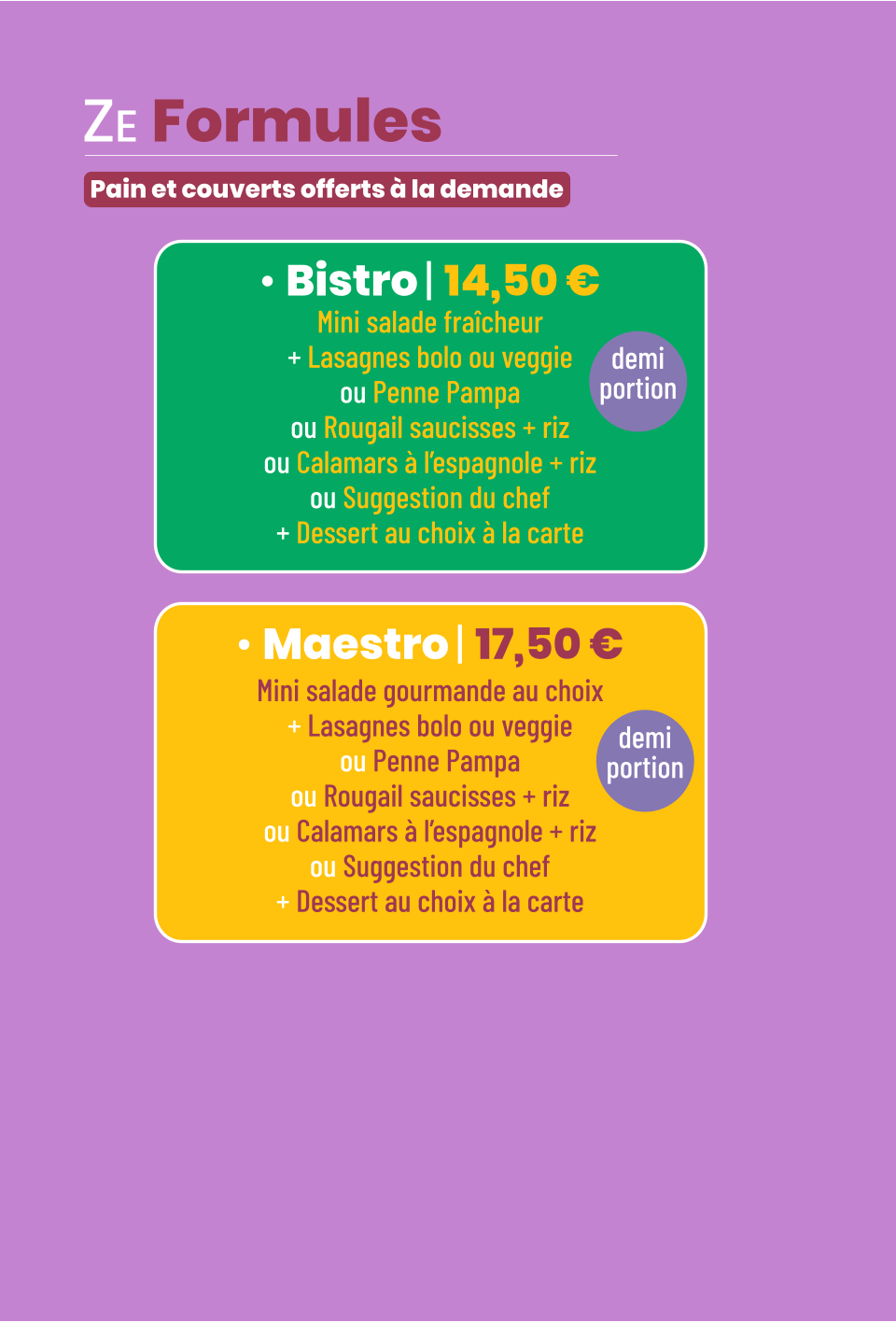 • Bistro | 14,50 € Mini salade fraîcheur + Lasagnes bolo ou veggie ou Penne Pampa ou Rougail saucisses + riz ou Calamars à l’espagnole + riz ou Suggestion du chef + Dessert au choix à la carte demi portion • Maestro | 17,50 € Mini salade gourmande au choix + Lasagnes bolo ou veggie ou Penne Pampa ou Rougail saucisses + riz ou Calamars à l’espagnole + riz ou Suggestion du chef + Dessert au choix à la carte demi portion ZE Formules   Pain et couverts offerts à la demande