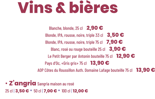 • Bière Cadette Blanche, blonde, 25 cl | 2,90 € • Bière Maltéo Blonde, IPA, rousse, noire, triple 33 cl | 3,50 € • Bière Maltéo Blonde, IPA, rousse, noire, triple 75 cl | 7,90 € • Vin Le soleiller Blanc, rosé ou rouge bouteille 25 cl | 3,90 € • Vin Blanc sec Le Petit Berger par Antonin bouteille 75 cl | 12,90 € • Vin Rosé sec Pays d’Oc, «Gris gris» 75 cl | 13,90 € • Vin Rouge AOP Côtes du Roussillon Auth. Domaine Lafage bouteille 75 cl | 13,90 €          ZE Vins & bières  • Z’angria Sangria maison au rosé 25 cl | 3,50 € • 50 cl | 7,00 € • 100 cl | 12,00 €