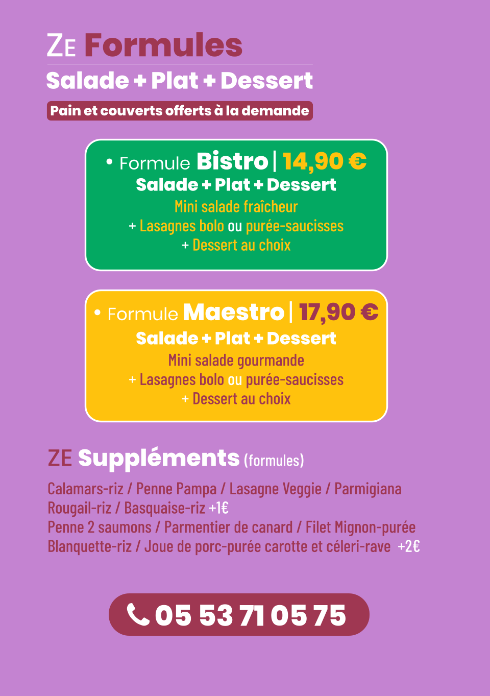  05 53 71 05 75 ZE Formules Salade + Plat + Dessert     • Formule Bistro | 14,90 € Salade + Plat + Dessert  Mini salade fraîcheur + Lasagnes bolo ou purée-saucisses + Dessert au choix • Formule Maestro | 17,90 € Salade + Plat + Dessert  Mini salade gourmande + Lasagnes bolo ou purée-saucisses + Dessert au choix Pain et couverts offerts à la demande  ZE Suppléments (formules) Calamars-riz / Penne Pampa / Lasagne Veggie / Parmigiana  Rougail-riz / Basquaise-riz +1€ Penne 2 saumons / Parmentier de canard / Filet Mignon-purée Blanquette-riz / Joue de porc-purée carotte et céleri-rave  +2€