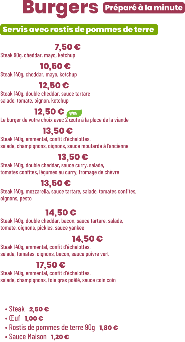 ZE Burgers  • Benjamin | 7,50 €  Steak 90g, cheddar, mayo, ketchup • Junior | 10,50 € Steak 140g, cheddar, mayo, ketchup • Tchizz | 12,50 € Steak 140g, double cheddar, sauce tartare salade, tomate, oignon, ketchup • Végé | 12,50 € Le burger de votre choix avec 2 œufs à la place de la viande • French | 13,50 €  Steak 140g, emmental, confit d’échalottes, salade, champignons, oignons, sauce moutarde à l’ancienne • Bollywood | 13,50 €  Steak 140g, double cheddar, sauce curry, salade, tomates confites, légumes au curry, fromage de chèvre • Italian | 13,50 €  Steak 140g, mozzarella, sauce tartare, salade, tomates confites,  oignons, pesto  • Yankee | 14,50 € Steak 140g, double cheddar, bacon, sauce tartare, salade, tomate, oignons, pickles, sauce yankee • Green pepper | 14,50 € Steak 140g, emmental, confit d’échalottes, salade, tomates, oignons, bacon, sauce poivre vert • Snob’ | 17,50 € Steak 140g, emmental, confit d’échalottes, salade, champignons, foie gras poêlé, sauce coin coin   Préparé à la minute Servis avec rostis de pommes de terre  Suppléments :  • Steak | 2,50 € • Œuf | 1,00 € • Rostis de pommes de terre 90g | 1,80 € • Sauce Maison | 1,20 €