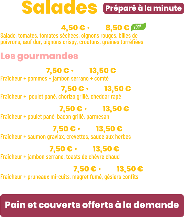 • Fraîcheur | mini 4,50 € • maxi 8,50 € Salade, tomates, tomates séchées, oignons rouges, billes de poivrons, œuf dur, oignons crispy, croûtons, graines torréfiées  Les gourmandes • Jeepy | mini 7,50 € • maxi 13,50 € Fraîcheur + pommes + jambon serrano + comté • California | mini 7,50 € • maxi 13,50 € Fraîcheur +  poulet pané, chorizo grillé, cheddar rapé • New York | mini 7,50 € • maxi 13,50 € Fraîcheur + poulet pané, bacon grillé, parmesan • Océane | mini 7,50 € • maxi 13,50 € Fraîcheur + saumon gravlax, crevettes, sauce aux herbes • Seguin | mini 7,50 € • maxi 13,50 € Fraîcheur + jambon serrano, toasts de chèvre chaud • Périgourdine | mini 7,50 € • maxi 13,50 € Fraîcheur + pruneaux mi-cuits, magret fumé, gésiers confits  Préparé à la minute ZE Salades Pain et couverts offerts à la demande