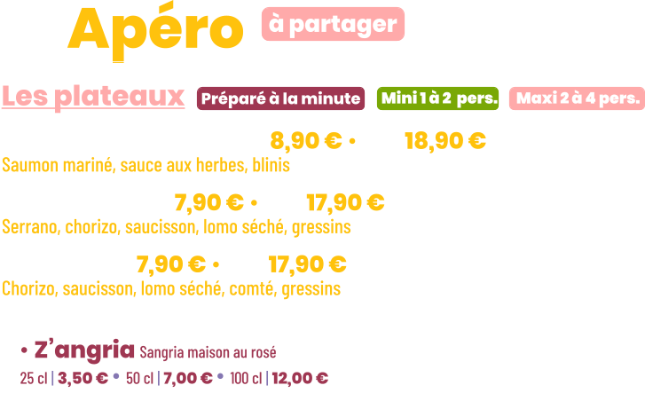 ZE Apéro  • Saumon gravlax | mini 8,90 € • maxi 18,90 € Saumon mariné, sauce aux herbes, blinis • Charcut’ | mini 7,90 € • maxi 17,90 € Serrano, chorizo, saucisson, lomo séché, gressins • Mixte | mini 7,90 € • maxi 17,90 € Chorizo, saucisson, lomo séché, comté, gressins        Préparé à la minute Les plateaux à partager Mini 1 à 2  pers. Maxi 2 à 4 pers. • Z’angria Sangria maison au rosé 25 cl | 3,50 € • 50 cl | 7,00 € • 100 cl | 12,00 €