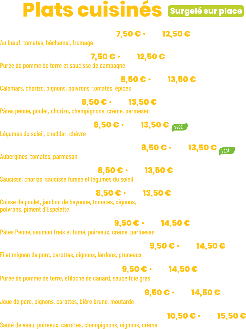 • Lasagnes bolognaises | mini 7,50 € • maxi 12,50 € Au bœuf, tomates, béchamel, fromage • Purée saucisses | mini 7,50 € • maxi 12,50 € Purée de pomme de terre et saucisse de campagne • Calamars à l’espagnole| mini 8,50 € • maxi 13,50 € Calamars, chorizo, oignons, poivrons, tomates, épices + Riz parfumé  • Penne Pampa | mini 8,50 € • maxi 13,50 € Pâtes penne, poulet, chorizo, champignons, crème, parmesan • Lasagnes Veggie | mini 8,50 € • maxi 13,50 € Légumes du soleil, cheddar, chèvre • Aubergines alla parmigiana | mini 8,50 € • maxi 13,50 € Aubergines, tomates, parmesan • Rougail saucisses | mini 8,50 € • maxi 13,50 € Saucisse, chorizo, saucisse fumée et légumes du soleil + Riz parfumé • Poulet Basquaise | mini 8,50 € • maxi 13,50 € Cuisse de poulet, jambon de bayonne, tomates, oignons, poivrons, piment d’Espelette + Riz parfumé • Penne aux 2 saumons | mini 9,50 € • maxi 14,50 € Pâtes Penne, saumon frais et fumé, poireaux, crème, parmesan • Filet mignon à la villeneuvoise | mini 9,50 € • maxi 14,50 € Filet mignon de porc, carottes, oignons, lardons, pruneaux + Purée de pomme de terre • Parmentier de canard | mini 9,50 € • maxi 14,50 € Purée de pomme de terre, éfiloché de canard, sauce foie gras • Joues de porc à l’irlandaise | mini 9,50 € • maxi 14,50 € Joue de porc, oignons, carottes, bière brune, moutarde + purée de carotte et céleri-rave • Blanquette de veau à l’ancienne | mini 10,50 € • maxi 15,50 € Sauté de veau, poireaux, carottes, champignons, oignons, crème + Riz parfumé                  ZE Plats cuisinés Surgelé sur place