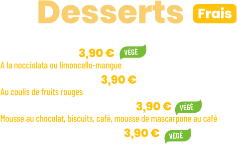 • Tiramisu | 3,90 €  A la nocciolata ou limoncello-mangue • Panna cotta | 3,90 € Au coulis de fruits rouges  • Ze Chocopuccino | 3,90 € Mousse au chocolat, biscuits, café, mousse de mascarpone au café • Salade de fruits | 3,90 €      ZE Desserts  Frais