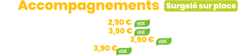 Surgelé sur place ZE Accompagnements • Semoule ou Riz ou Penne à la crème | 2,90 € • Gratin ou Purée de pommes de terre | 3,90 € • Ratatouille ou Flan de légumes au parmesan | 3,90 € • Purée de carotte et céleri-rave | 3,90 €
