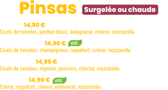 • Bolo | 14,90 € Coulis de tomates, jambon blanc, bolognaise, chèvre, mozzarella • Forestière | 14,90 € Coulis de tomates, champignons, roquefort, crème, mozzarella • Chorizo | 14,90 € Coulis de tomates, oignons, poivrons, chorizo, mozzarella • Stella | 14,90 € Crème, roquefort, chèvre, emmental, mozzarella       Surgelée ou chaude ZE Pinsas