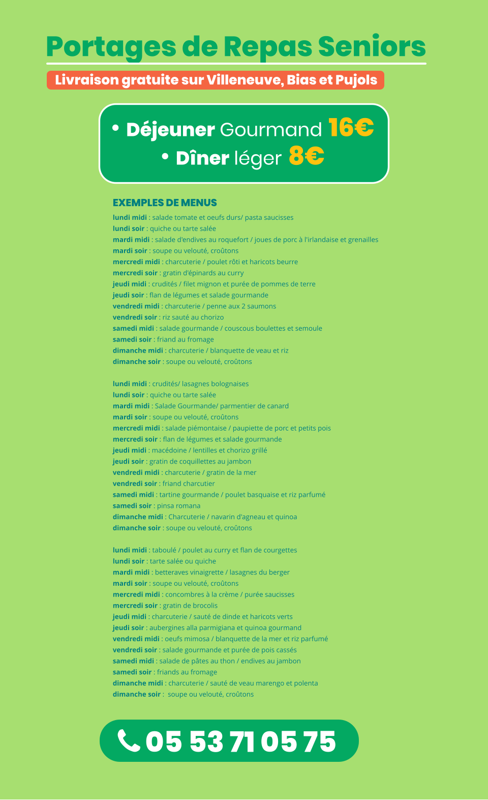  05 53 71 05 75 Portages de Repas Seniors  • Déjeuner Gourmand 16€ • Dîner léger 8€ Livraison gratuite sur Villeneuve, Bias et Pujols  EXEMPLES DE MENUS lundi midi : salade tomate et oeufs durs/ pasta saucisses  lundi soir : quiche ou tarte salée mardi midi : salade d'endives au roquefort / joues de porc à l'irlandaise et grenailles  mardi soir : soupe ou velouté, croûtons mercredi midi : charcuterie / poulet rôti et haricots beurre  mercredi soir : gratin d'épinards au curry jeudi midi : crudités / filet mignon et purée de pommes de terre  jeudi soir : flan de légumes et salade gourmande vendredi midi : charcuterie / penne aux 2 saumons vendredi soir : riz sauté au chorizo samedi midi : salade gourmande / couscous boulettes et semoule samedi soir : friand au fromage dimanche midi : charcuterie / blanquette de veau et riz  dimanche soir : soupe ou velouté, croûtons   lundi midi : crudités/ lasagnes bolognaises lundi soir : quiche ou tarte salée  mardi midi : Salade Gourmande/ parmentier de canard mardi soir : soupe ou velouté, croûtons mercredi midi : salade piémontaise / paupiette de porc et petits pois mercredi soir : flan de légumes et salade gourmande jeudi midi : macédoine / lentilles et chorizo grillé jeudi soir : gratin de coquillettes au jambon vendredi midi : charcuterie / gratin de la mer vendredi soir : friand charcutier  samedi midi : tartine gourmande / poulet basquaise et riz parfumé  samedi soir : pinsa romana dimanche midi : Charcuterie / navarin d'agneau et quinoa  dimanche soir : soupe ou velouté, croûtons   lundi midi : taboulé / poulet au curry et flan de courgettes lundi soir : tarte salée ou quiche mardi midi : betteraves vinaigrette / lasagnes du berger mardi soir : soupe ou velouté, croûtons mercredi midi : concombres à la crème / purée saucisses mercredi soir : gratin de brocolis jeudi midi : charcuterie / sauté de dinde et haricots verts jeudi soir : aubergines alla parmigiana et quinoa gourmand vendredi midi : oeufs mimosa / blanquette de la mer et riz parfumé vendredi soir : salade gourmande et purée de pois cassés samedi midi : salade de pâtes au thon / endives au jambon samedi soir : friands au fromage  dimanche midi : charcuterie / sauté de veau marengo et polenta dimanche soir :  soupe ou velouté, croûtons